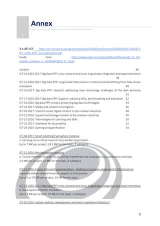 5
Annex
3.1.LEIT-ICT: https://ec.europa.eu/programmes/horizon2020/sites/horizon2020/files/05i.%20LEIT-
ICT_2016-2017_pre-publication.pdf
Guide here: https://www.ideal-ist.eu/sites/default/files/Guide_to_ICT-
related_activities_in_H2020WP2016-17_0.pdf
Content 38
ICT-14-2016-2017: Big Data PPP: cross-sectorial and cross-lingual data integration and experimentation
38
ICT-15-2016-2017: Big Data PPP: Large Scale Pilot actions in sectors best benefitting from data-driven
innovation 40
ICT-16-2017: Big data PPP: research addressing main technology challenges of the data economy
41
ICT-17-2016-2017: Big data PPP: Support, industrial skills, benchmarking and evaluation 42
ICT-18-2016: Big data PPP: privacy-preserving big data technologies 44
ICT-19-2017: Media and content convergence 46
ICT-20-2017: Tools for smart digital content in the creative industries 48
ICT-21-2016: Support technology transfer to the creative industries 49
ICT-22-2016: Technologies for Learning and Skills 50
ICT-23-2017: Interfaces for accessibility 52
ICT-24-2016: Gaming and gamification 54
ICT-04-2017: Smart Anything Everywhere Initiative
ii. Carrying out a critical mass of cross-border experiments.
Up to 7 M€ per project, 24.5 M€ for the topic, 3 subtopics.
ICT-12-2016: Net Innovation Initiative
iv. Future Internet research results will be transferred into innovation via acceleration activities.
2-6 M€ per project, 15 M€ for the topic, 4 subtopics.
ICT-13-2016: Future Internet Experimentation - Building a European experimental Infrastructure
Experimentation-related financial support to third parties
Up to 5 or 10 M€ per project, 25 M€ for the topic.
ICT-14-2016-2017: Big Data PPP: cross-sectorial and cross-lingual data integration and experimentation
b. Data experimentation incubators
Up to 7 M€ per project, 27 M€ for the topic, 2 subtopics
ICT-26-2016: System abilities, development and pilot installations (Robotics)
3
 