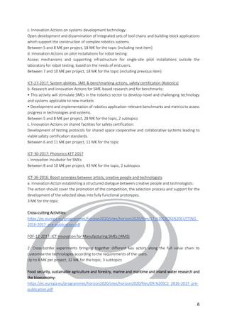 6
c. Innovation Actions on systems development technology:
Open development and dissemination of integrated sets of tool chains and building-block applications
which support the construction of complex robotics systems.
Between 5 and 8 M€ per project, 18 M€ for the topic (including next item)
d. Innovation Actions on pilot installations for robot testing:
Access mechanisms and supporting infrastructure for single-site pilot installations outside the
laboratory for robot testing, based on the needs of end users.
Between 7 and 10 M€ per project, 18 M€ for the topic (including previous item)
ICT-27-2017: System abilities, SME & benchmarking actions, safety certification (Robotics)
b. Research and Innovation Actions for SME-based research and for benchmarks:
• This activity will stimulate SMEs in the robotics sector to develop novel and challenging technology
and systems applicable to new markets.
• Development and implementation of robotics application-relevant benchmarks and metrics to assess
progress in technologies and systems.
Between 5 and 8 M€ per project, 28 M€ for the topic, 2 subtopics
c. Innovation Actions on shared facilities for safety certification:
Development of testing protocols for shared space cooperative and collaborative systems leading to
viable safety certification standards.
Between 6 and 11 M€ per project, 11 M€ for the topic
ICT-30-2017: Photonics KET 2017
i. Innovation Incubator for SMEs
Between 8 and 10 M€ per project, 43 M€ for the topic, 2 subtopics
ICT-36-2016: Boost synergies between artists, creative people and technologists
a. Innovation Action establishing a structured dialogue between creative people and technologists:
The action should cover the promotion of the competition, the selection process and support for the
development of the selected ideas into fully functional prototypes.
3 M€ for the topic
Cross-cutting Activities:
https://ec.europa.eu/programmes/horizon2020/sites/horizon2020/files/17.%20CROSS%20CUTTING_
2016-2017_pre-publication.pdf
FOF-12-2017: ICT Innovation for Manufacturing SMEs (I4MS)
2. Cross-border experiments bringing together different key actors along the full value chain to
customise the technologies according to the requirements of the users.
Up to 8 M€ per project, 32 M€ for the topic, 3 subtopics
Food security, sustainable agriculture and forestry, marine and maritime and inland water research and
the bioeconomy:
https://ec.europa.eu/programmes/horizon2020/sites/horizon2020/files/09.%20SC2_2016-2017_pre-
publication.pdf
 