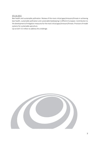 7
SFS-16-2017:
Bee health and sustainable pollination: Review of the most critical gaps/stressors/threats in achieving
bee health, sustainable pollination and sustainable beekeeping in different European. Contribution to
the development of mitigation measures for the most critical gaps/stressors/threats. Provision of model
systems for sustainable apiculture.
Up to EUR 4.5 million to address this challenge.
 