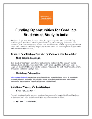 Funding Opportunities for Graduate
Students to Study in India
When most people think about education in India, the fingers are pointed at the barren and overly
traditional system that adheres to broken principles. However, other underlying problems are often
overlooked, such as the lack of proper financial funds that often deprive students of pursuing their desired
career paths. Vodafone's scholarship for graduate students in India has been designed to drive education
in the nation's most obscure parts.
Types of Scholarships Provided by Vodafone Idea Foundation
• Need-Based Scholarships
Need-based scholarships are often offered to students who are deprived of the necessary financial
resources. India's education system caters to the world's largest population, and there will always be
people who cannot afford the same brand of education. Recognizing this need, the VI Foundation aims to
drive greater educational equality in India.
• Merit-Based Scholarships
Merit-based scholarships are perhaps the truest essence of what financial aid should be. While most
student scholarships in India are only designed to cater to underprivileged students, merit-based
scholarships are dispersed to students who achieve a sense of merit.
Benefits of Vodafone's Scholarships
• Financial Assistance
The merit-based scholarships and need-based scholarships both alleviate persistent financial problems
for students who are either exceptionally bright or come from adverse conditions.
• Access To Education
 