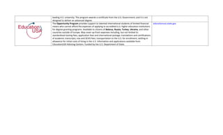 leading U.S. university. The program awards a certificate from the U.S. Government, and it is not 
designed to deliver an advanced degree. 
The Opportunity Program provides support to talented international students of limited financial        educationusa.state.gov
means who cannot afford the expenses of applying to accredited U.S. higher education institutions 
for degree‐granting programs. Available to citizens of Belarus, Russia, Turkey, Ukraine, and other 
countries outside of Europe. May cover up‐front expenses including, but not limited to: 
standardized testing fees; application fees and international postage; translations and certifications 
of academic transcripts; visa and SEVIS fees; transportation to the U.S. for enrollment; settling‐in 
allowance for initial costs of living in the U.S. Information and applications available from 
EducationUSA Advising Centers. Funded by the U.S. Department of State. 
 