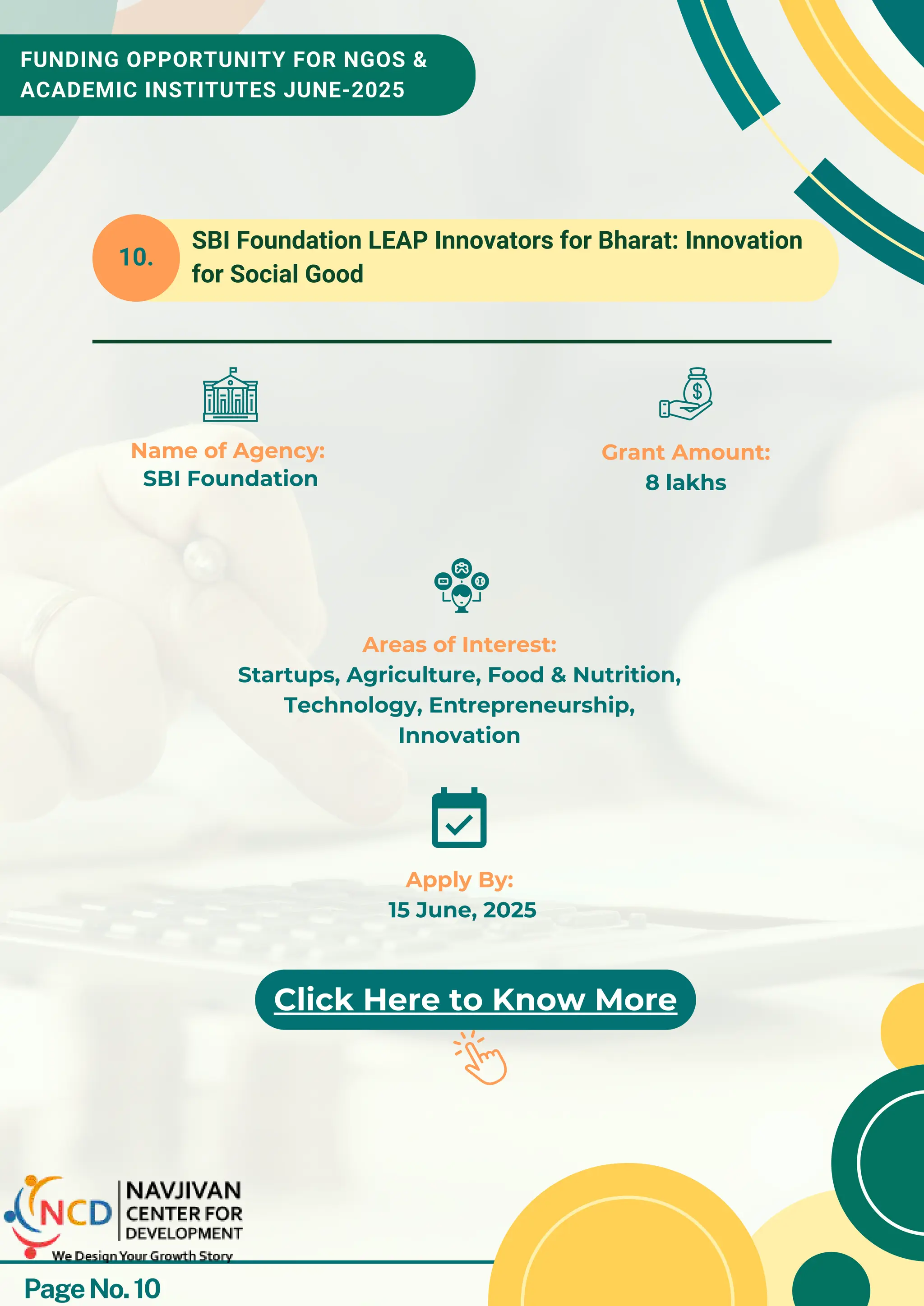 FUNDING OPPORTUNITY FOR NGOS &
ACADEMIC INSTITUTES JUNE-2025
10.
Name of Agency:
SBI Foundation
Grant Amount:
8 lakhs
Apply By:
15 June, 2025
Click Here to Know More
Areas of Interest:
Startups, Agriculture, Food & Nutrition,
Technology, Entrepreneurship,
Innovation
SBI Foundation LEAP Innovators for Bharat: Innovation
for Social Good
PageNo.10
 