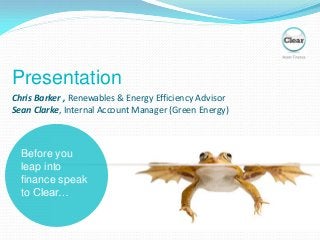 Before you
leap into
finance speak
to Clear…
Chris Barker , Renewables & Energy Efficiency Advisor
Sean Clarke, Internal Account Manager (Green Energy)
Presentation
 