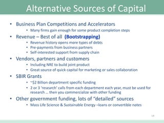 Alternative Sources of Capital
• Business Plan Competitions and Accelerators
• Many firms gain enough for some product completion steps

• Revenue – Best of all (Bootstrapping)
• Revenue history opens more types of debts
• Pre-payments from business partners
• Self-interested support from supply chain

• Vendors, partners and customers
• Including NRE to build joint product
• Great source of quick capital for marketing or sales collaboration

• SBIR Grants
• ~$2 Billion department specific funding
• 2 or 3 ‘research’ calls from each department each year, must be used for
research … then you commercialize with other funding

• Other government funding, lots of “detailed” sources
• Mass Life Science & Sustainable Energy –loans or convertible notes
14

 