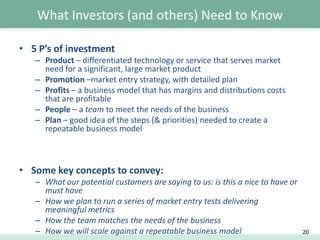 What Investors (and others) Need to Know
• 5 P’s of investment
– Product – differentiated technology or service that serves market
need for a significant, large market product
– Promotion –market entry strategy, with detailed plan
– Profits – a business model that has margins and distributions costs
that are profitable
– People – a team to meet the needs of the business
– Plan – good idea of the steps (& priorities) needed to create a
repeatable business model

• Some key concepts to convey:
– What our potential customers are saying to us: is this a nice to have or
must have
– How we plan to run a series of market entry tests delivering
meaningful metrics
– How the team matches the needs of the business
– How we will scale against a repeatable business model

20

 