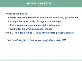 The odds are bad …
• What doesn’t work
• Deals that can’t develop an exit should bootstrap, get debt, etc

• Companies at too early of stage – risk set large
• Entrepreneurs expecting too high a valuations
• Asking for the wrong amount of money
• And .. The odds are bad … may have a “hard presentation slot”

• Find a champion (before you apply if possible) !!!!

 