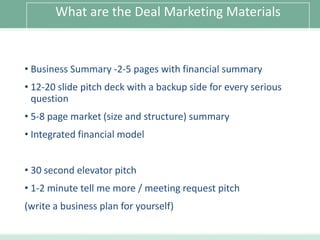 What are the Deal Marketing Materials

• Business Summary -2-5 pages with financial summary

• 12-20 slide pitch deck with a backup side for every serious
question
• 5-8 page market (size and structure) summary
• Integrated financial model
• 30 second elevator pitch
• 1-2 minute tell me more / meeting request pitch
(write a business plan for yourself)

 