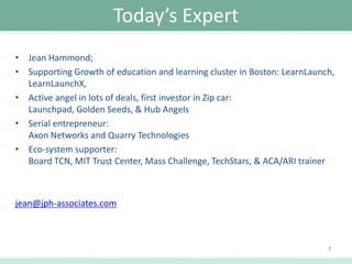 Today’s Expert
• Jean Hammond;
• Supporting Growth of education and learning cluster in Boston: LearnLaunch,
LearnLaunchX,
• Active angel in lots of deals, first investor in Zip car:
Launchpad, Golden Seeds, & Hub Angels
• Serial entrepreneur:
Axon Networks and Quarry Technologies
• Eco-system supporter:
Board TCN, MIT Trust Center, Mass Challenge, TechStars, & ACA/ARI trainer

jean@jph-associates.com

3

 