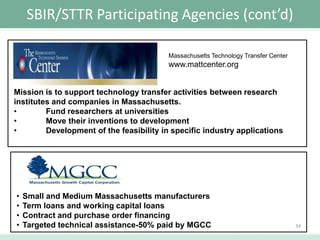 SBIR/STTR Participating Agencies (cont’d)
Massachusetts Technology Transfer Center

www.mattcenter.org

Mission is to support technology transfer activities between research
institutes and companies in Massachusetts.
•
Fund researchers at universities
•
Move their inventions to development
•
Development of the feasibility in specific industry applications

•
•
•
•

Small and Medium Massachusetts manufacturers
Term loans and working capital loans
Contract and purchase order financing
Targeted technical assistance-50% paid by MGCC

34

 