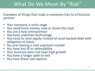 What Do We Mean By “Risk”
Examples of things that make a company risky to a financial
partner:

•
•
•
•
•
•
•
•
•
•

Your company is early stage
You need more money, now or down the road
You are a new entrepreneur
You have unproven technology
You need to raise equity instead of asset backed debt with
obligation to repay
You are chasing a new unproven market
You have less IP or defensibility
Your business does not have high growth
You have a longer path to exit
You have fewer exit options
39

 
