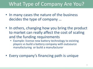 What Type of Company Are You?
• In many cases the nature of the business
decides the type of company …
• In others, changing how you bring the product
to market can really affect the cost of scaling
and the funding requirements
• Example: license new battery technology to existing
players vs build a battery company with outsource
manufacturing or build a manufacturer

• Every company’s financing path is unique
8

 