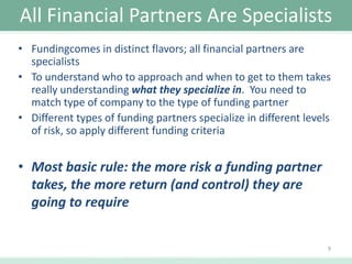 All Financial Partners Are Specialists
• Fundingcomes in distinct flavors; all financial partners are
specialists
• To understand who to approach and when to get to them takes
really understanding what they specialize in. You need to
match type of company to the type of funding partner
• Different types of funding partners specialize in different levels
of risk, so apply different funding criteria

• Most basic rule: the more risk a funding partner
takes, the more return (and control) they are
going to require
9

 