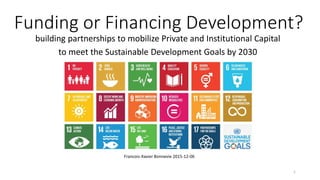 Funding or Financing Development?
building partnerships to mobilize Private and Institutional Capital
to meet the Sustainable Development Goals by 2030
Francois-Xavier Bonnevie 2015-12-06
1
 