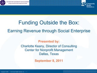 Funding Outside the Box:   Earning Revenue through Social Enterprise  Presented by: Charlotte Keany, Director of Consulting Center for Nonprofit Management Dallas, Texas September 8, 2011 