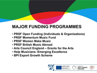 MAJOR FUNDING PROGRAMMES
• PRSF Open Funding (Individuals & Organisations)
• PRSF Momentum Music Fund
• PRSF Women Make Music
• PRSF British Music Abroad
• Arts Council England – Grants for the Arts
• Help Musicians- Emerging Excellence
• BPI Export Growth Scheme
 