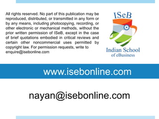 www.isebonline.com
All rights reserved. No part of this publication may be
reproduced, distributed, or transmitted in any form or
by any means, including photocopying, recording, or
other electronic or mechanical methods, without the
prior written permission of ISeB, except in the case
of brief quotations embodied in critical reviews and
certain other noncommercial uses permitted by
copyright law. For permission requests, write to
enquire@isebonline.com
nayan@isebonline.com
 