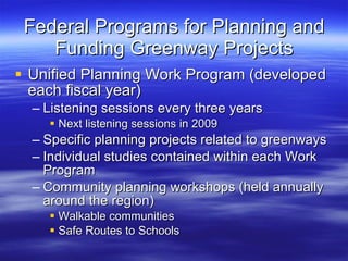 Federal Programs for Planning and Funding Greenway Projects Unified Planning Work Program (developed each fiscal year) Listening sessions every three years Next listening sessions in 2009 Specific planning projects related to greenways Individual studies contained within each Work Program Community planning workshops (held annually around the region) Walkable communities Safe Routes to Schools 