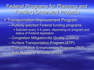 Federal Programs for Planning and Funding Greenway Projects Transportation Improvement Program Publicly solicited Federal funding programs Solicited every 2-4 years, depending on program and status of Federal legislation Congestion Mitigation/Air Quality (CMAQ) Surface Transportation Program (STP) Transportation Enhancement Program (TEP) Safe Routes to Schools (SR2S) 