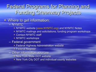 Federal Programs for Planning and Funding Greenway Projects Where to get information: NYMTC NYMTC website ( www.NYMTC.org ) and NYMTC Notes NYMTC mailings and solicitations; funding program workshops Contact NYMTC staff NYMTC workshops Federal government Federal Highway Administration website Federal Register Other information sources New York State DOT website New York City DOT and individual county websites 