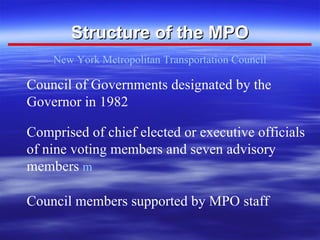 Structure of the MPO New York Metropolitan Transportation Council Council of Governments designated by the Governor in 1982 Comprised of chief elected or executive officials of nine voting members and seven advisory members     Council members supported by MPO staff 