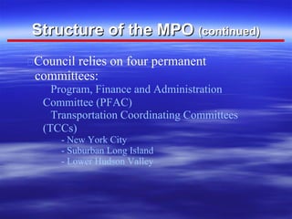Structure of the MPO  (continued)    Council relies on four permanent committees:    Program, Finance and Administration Committee (PFAC)    Transportation Coordinating Committees (TCCs) - New York City - Suburban Long Island - Lower Hudson Valley  