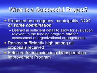 What Is a Successful Project? Proposed by an agency, municipality, NGO  or some combination   Defined in sufficient detail to allow for evaluation relevant to the funding program  and  for assessment of organizational arrangements Ranked sufficiently high among all proposals received Selected for inclusion in a Transportation Improvement Program 