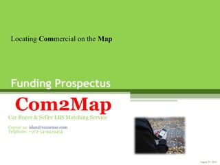 Funding Prospectus
Com2MapCar Buyer & Seller LBS Matching Service
Contac us: idan@vozsense.com
Telphone: +972-54-4439454
Locating Commercial on the Map
August 24, 2010
 
