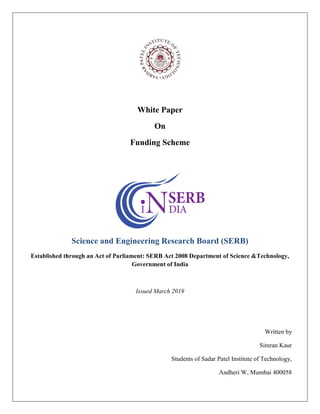 White Paper
On
Funding Scheme
Science and Engineering Research Board (SERB)
Established through an Act of Parliament: SERB Act 2008 Department of Science &Technology,
Government of India
Issued March 2019
Written by
Simran Kaur
Students of Sadar Patel Institute of Technology,
Andheri W, Mumbai 400058
 
