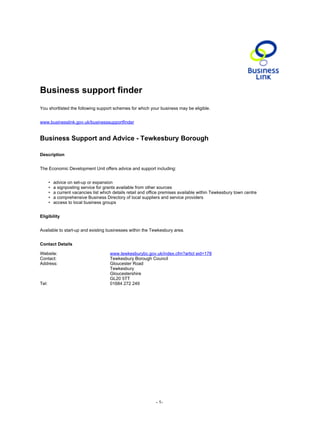 Business support finder
You shortlisted the following support schemes for which your business may be eligible.


www.businesslink.gov.uk/businesssupportfinder


Business Support and Advice - Tewkesbury Borough

Description


The Economic Development Unit offers advice and support including:


       •   advice on set-up or expansion
       •   a signposting service for grants available from other sources
       •   a current vacancies list which details retail and office premises available within Tewkesbury town centre
       •   a comprehensive Business Directory of local suppliers and service providers
       •   access to local business groups


Eligibility


Available to start-up and existing businesses within the Tewkesbury area.


Contact Details

Website:                                www.tewkesburybc.gov.uk/index.cfm?articl eid=178
Contact:                                Tewkesbury Borough Council
Address:                                Gloucester Road
                                        Tewkesbury
                                        Gloucestershire
                                        GL20 5TT
Tel:                                    01684 272 249




                                                                - 1-
 