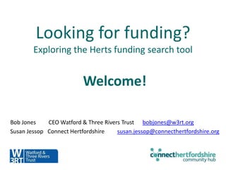 Looking for funding?
Exploring the Herts funding search tool
Welcome!
Bob Jones CEO Watford & Three Rivers Trust bobjones@w3rt.org
Susan Jessop Connect Hertfordshire susan.jessop@connecthertfordshire.org
 
