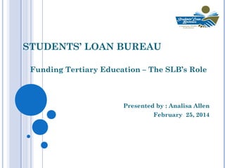 STUDENTS’ LOAN BUREAU
Funding Tertiary Education – The SLB’s Role

Presented by : Analisa Allen
February 25, 2014

 