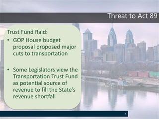 Threat to Act 89
Trust Fund Raid:
• GOP House budget
proposal proposed major
cuts to transportation
• Some Legislators view the
Transportation Trust Fund
as potential source of
revenue to fill the State’s
revenue shortfall
4
 