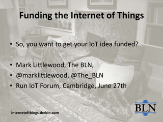 Funding the Internet of Things
• So, you want to get your IoT idea funded?
• Mark Littlewood, The BLN,
• @marklittlewood, @The_BLN
• Run IoT Forum, Cambridge, June 27th
internetofthings.thebln.com
 