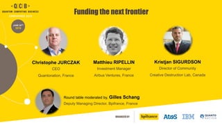 ORGANIZED BY
JUNE 20TH
2019
Funding the next frontier
Christophe JURCZAK
CEO
Quantonation, France
Round table moderated by, Gilles Schang
Deputy Managing Director, Bpifrance, France
Matthieu RIPELLIN
Investment Manager
Airbus Ventures, France
Kristjan SIGURDSON
Director of Community
Creative Destruction Lab, Canada
 