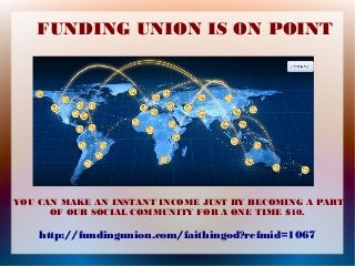 FUNDING UNION IS ON POINT

YOU CAN MAKE AN INSTANT INCOME JUST BY BECOMING A PART
OF OUR SOCIAL COMMUNITY FOR A ONE TIME $10.

http://fundingunion.com/faithingod?refmid=1067

 