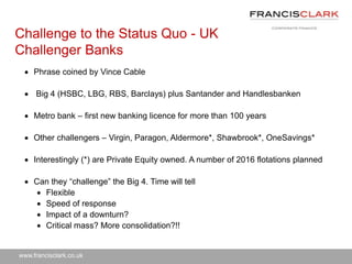 www.francisclark.co.uk
Challenge to the Status Quo - UK
Challenger Banks
 Phrase coined by Vince Cable
 Big 4 (HSBC, LBG, RBS, Barclays) plus Santander and Handlesbanken
 Metro bank – first new banking licence for more than 100 years
 Other challengers – Virgin, Paragon, Aldermore*, Shawbrook*, OneSavings*
 Interestingly (*) are Private Equity owned. A number of 2016 flotations planned
 Can they “challenge” the Big 4. Time will tell
 Flexible
 Speed of response
 Impact of a downturn?
 Critical mass? More consolidation?!!
 