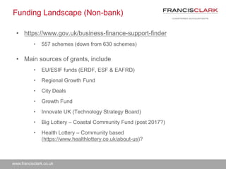 www.francisclark.co.uk
Funding Landscape (Non-bank)
• https://www.gov.uk/business-finance-support-finder
• 557 schemes (down from 630 schemes)
• Main sources of grants, include
• EU/ESIF funds (ERDF, ESF & EAFRD)
• Regional Growth Fund
• City Deals
• Growth Fund
• Innovate UK (Technology Strategy Board)
• Big Lottery – Coastal Community Fund (post 2017?)
• Health Lottery – Community based
(https://www.healthlottery.co.uk/about-us)?
 