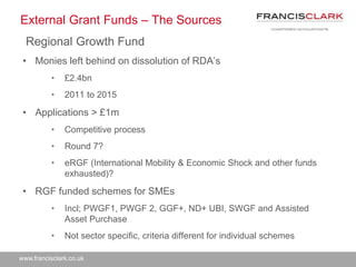 www.francisclark.co.uk
External Grant Funds – The Sources
Regional Growth Fund
• Monies left behind on dissolution of RDA’s
• £2.4bn
• 2011 to 2015
• Applications > £1m
• Competitive process
• Round 7?
• eRGF (International Mobility & Economic Shock and other funds
exhausted)?
• RGF funded schemes for SMEs
• Incl; PWGF1, PWGF 2, GGF+, ND+ UBI, SWGF and Assisted
Asset Purchase
• Not sector specific, criteria different for individual schemes
 