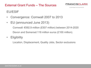 www.francisclark.co.uk
External Grant Funds – The Sources
EU/ESIF
• Convergence: Cornwall 2007 to 2013
• EU (announced June 2013)
Cornwall: €592.9 million (£507 million) between 2014-2020
Devon and Somerset:118 million euros (£100 million).
• Eligibility
Location, Displacement, Quality Jobs, Sector exclusions
 