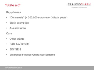 www.francisclark.co.uk
“State aid”
Key phrases
• “De minimis” (< 200,000 euros over 3 fiscal years)
• Block exemption
• Assisted Area
Care
• Other grants
• R&D Tax Credits
• EIS/ SEIS
• Enterprise Finance Guarantee Scheme
 