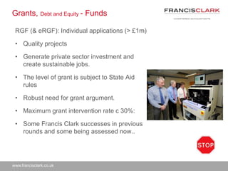 www.francisclark.co.uk
Grants, Debt and Equity - Funds
RGF (& eRGF): Individual applications (> £1m)
• Quality projects
• Generate private sector investment and
create sustainable jobs.
• The level of grant is subject to State Aid
rules
• Robust need for grant argument.
• Maximum grant intervention rate c 30%:
• Some Francis Clark successes in previous
rounds and some being assessed now..
 