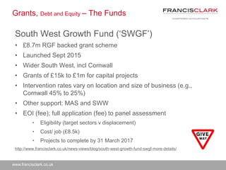 www.francisclark.co.uk
Grants, Debt and Equity – The Funds
South West Growth Fund (‘SWGF’)
• £8.7m RGF backed grant scheme
• Launched Sept 2015
• Wider South West, incl Cornwall
• Grants of £15k to £1m for capital projects
• Intervention rates vary on location and size of business (e.g.,
Cornwall 45% to 25%)
• Other support: MAS and SWW
• EOI (fee); full application (fee) to panel assessment
• Eligibility (target sectors v displacement)
• Cost/ job (£8.5k)
• Projects to complete by 31 March 2017
http://www.francisclark.co.uk/news-views/blog/south-west-growth-fund-swgf-more-details/
 
