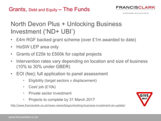 www.francisclark.co.uk
Grants, Debt and Equity – The Funds
North Devon Plus + Unlocking Business
Investment (‘ND+ UBI’)
• £4m RGF backed grant scheme (over £1m awarded to date)
• HoSW LEP area only
• Grants of £25k to £500k for capital projects
• Intervention rates vary depending on location and size of business
(10% to 30% under GBER)
• EOI (fee); full application to panel assessment
• Eligibility (target sectors v displacement)
• Cost/ job (£10k)
• Private sector investment
• Projects to complete by 31 March 2017
http://www.francisclark.co.uk/news-views/blog/unlocking-business-investment-an-update/
 