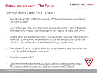 www.francisclark.co.uk
Grants, Debt and Equity – The Funds
Cornwall Marine Capital Fund – Closed?
• Grant funding £50k - £500k for Cornish/ SW based businesses operating in
the marine sector;
• Intervention rate 10%-40% depending on value for money, size of business
and direct jobs created (large businesses can receive no more than 30%);
• Eligible costs are capital investment into equipment (new and modernisation),
premises (building new, modernisation, fit out and bringing old businesses
back into use) and marine renewable technology development;
• Allocation of funds to projects within the programme will only be made once
proof of match funding has been seen.
• Start with an online EOI
• http://www.cornwallmarine.net/52/about-cornwall-marine-network-6/rgf-
201/major-new-funding-opportunity-for-cmn-members-376.html
 