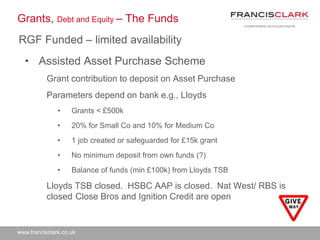 www.francisclark.co.uk
Grants, Debt and Equity – The Funds
• Assisted Asset Purchase Scheme
Grant contribution to deposit on Asset Purchase
Parameters depend on bank e.g., Lloyds
• Grants < £500k
• 20% for Small Co and 10% for Medium Co
• 1 job created or safeguarded for £15k grant
• No minimum deposit from own funds (?)
• Balance of funds (min £100k) from Lloyds TSB
Lloyds TSB closed. HSBC AAP is closed. Nat West/ RBS is
closed. Close Bros and Ignition Credit are open
RGF Funded – limited availability
 