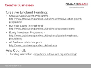 www.francisclark.co.uk
Creative Businesses
Creative England Funding:
• Creative Cities Growth Programme -
http://www.creativeengland.co.uk/business/creative-cities-growth-
programme
• Business Loans (interest free) -
http://www.creativeengland.co.uk/business/business-loans
• Equity Investment Programme -
http://www.creativeengland.co.uk/business/equity-investment-
programme
• All Business related support -
http://www.creativeengland.co.uk/business
Arts Council:
• Funding information - http://www.artscouncil.org.uk/funding/
 