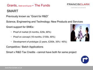 www.francisclark.co.uk
Previously known as “Grant for R&D”
Science, Engineering and Technology: New Products and Services
Grant support for SMEs:
• Proof of market (9 months, £25k, 60%)
• Proof on concept (18 months, £100k, 60%)
• Development of prototype (2 years, £250k, 35% / 45%)
Competitive / Batch Applications
Smart v R&D Tax Credits - cannot have both for same project
Grants, Debt and Equity – The Funds
SMART
 