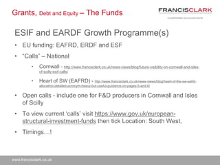 www.francisclark.co.uk
Grants, Debt and Equity – The Funds
ESIF and EARDF Growth Programme(s)
• EU funding: EAFRD, ERDF and ESF
• “Calls” – National
• Cornwall - http://www.francisclark.co.uk/news-views/blog/future-visibility-on-cornwall-and-isles-
of-scilly-esif-calls/
• Heart of SW (EAFRD) - http://www.francisclark.co.uk/news-views/blog/heart-of-the-sw-eafrd-
allocation-detailed-acronym-heavy-but-useful-guidance-on-pages-5-and-6/
• Open calls - include one for F&D producers in Cornwall and Isles
of Scilly
• To view current ‘calls’ visit https://www.gov.uk/european-
structural-investment-funds then tick Location: South West,
• Timings…!
 