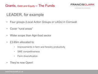 www.francisclark.co.uk
Grants, Debt and Equity – The Funds
LEADER, for example
• Four groups (Local Action Groups or LAGs) in Cornwall
• Cover “rural areas”
• Wider scope than Agri-food sector
• £3.65m allocated to:
• Improvements in farm and forestry productivity
• SME competitiveness
• Farm diversification
• They’re now Open!
 