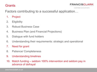 www.francisclark.co.uk
Grants
Factors contributing to a successful application…
1. Project
2. Eligibility
3. Robust Business Case
4. Business Plan (and Financial Projections)
5. Dialogue with fund holders
6. Understanding their requirements: strategic and operational
7. Need for grant
8. Patience/ Completeness
9. Understanding timelines
10. Match funding – seldom 100% intervention and seldom pay in
advance of defrayal
 